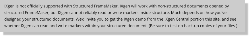 IXgen is not officially supported with Structured FrameMaker. IXgen will work with non-structured documents opened by structured FrameMaker, but IXgen cannot reliably read or write markers inside structure. Much depends on how you’ve designed your structured documents. We’d invite you to get the IXgen demo from the IXgen Central portion this site, and see whether IXgen can read and write markers within your structured document. (Be sure to test on back-up copies of your files.)