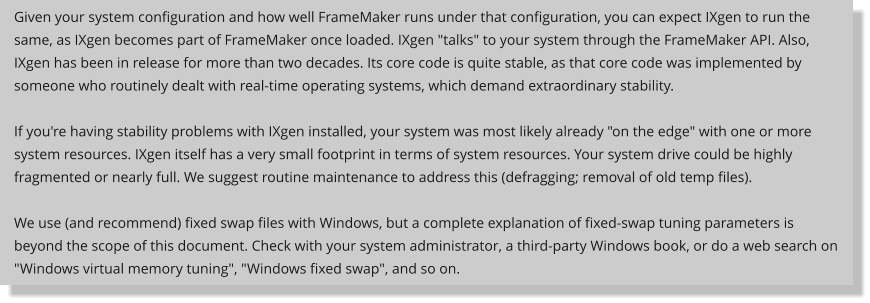 Given your system configuration and how well FrameMaker runs under that configuration, you can expect IXgen to run the same, as IXgen becomes part of FrameMaker once loaded. IXgen "talks" to your system through the FrameMaker API. Also, IXgen has been in release for more than two decades. Its core code is quite stable, as that core code was implemented by someone who routinely dealt with real-time operating systems, which demand extraordinary stability.  If you're having stability problems with IXgen installed, your system was most likely already "on the edge" with one or more system resources. IXgen itself has a very small footprint in terms of system resources. Your system drive could be highly fragmented or nearly full. We suggest routine maintenance to address this (defragging; removal of old temp files).  We use (and recommend) fixed swap files with Windows, but a complete explanation of fixed-swap tuning parameters is beyond the scope of this document. Check with your system administrator, a third-party Windows book, or do a web search on "Windows virtual memory tuning", "Windows fixed swap", and so on.